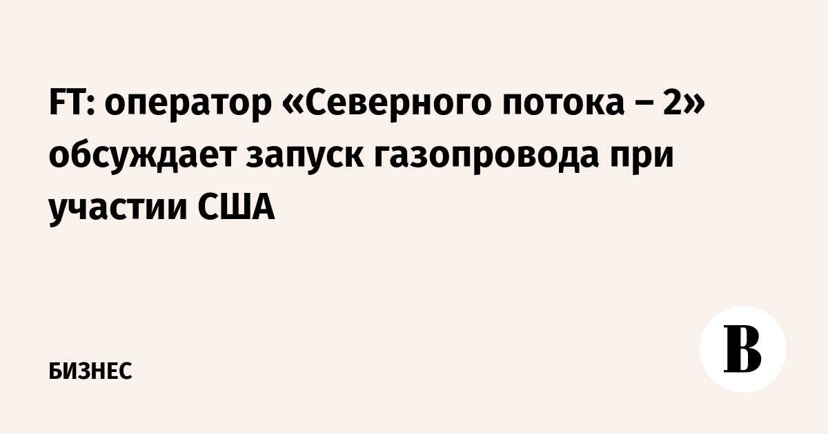 FT: оператор «Северного потока – 2» обсуждает запуск газопровода при участии США