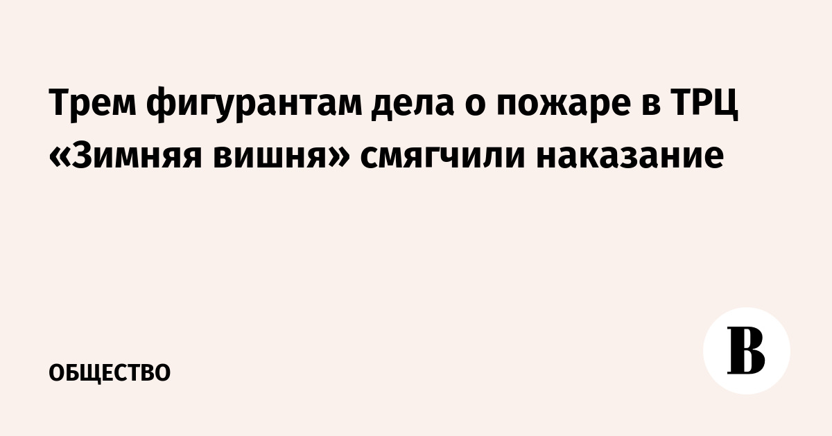 Трем фигурантам дела о пожаре в ТРЦ «Зимняя вишня» смягчили наказание