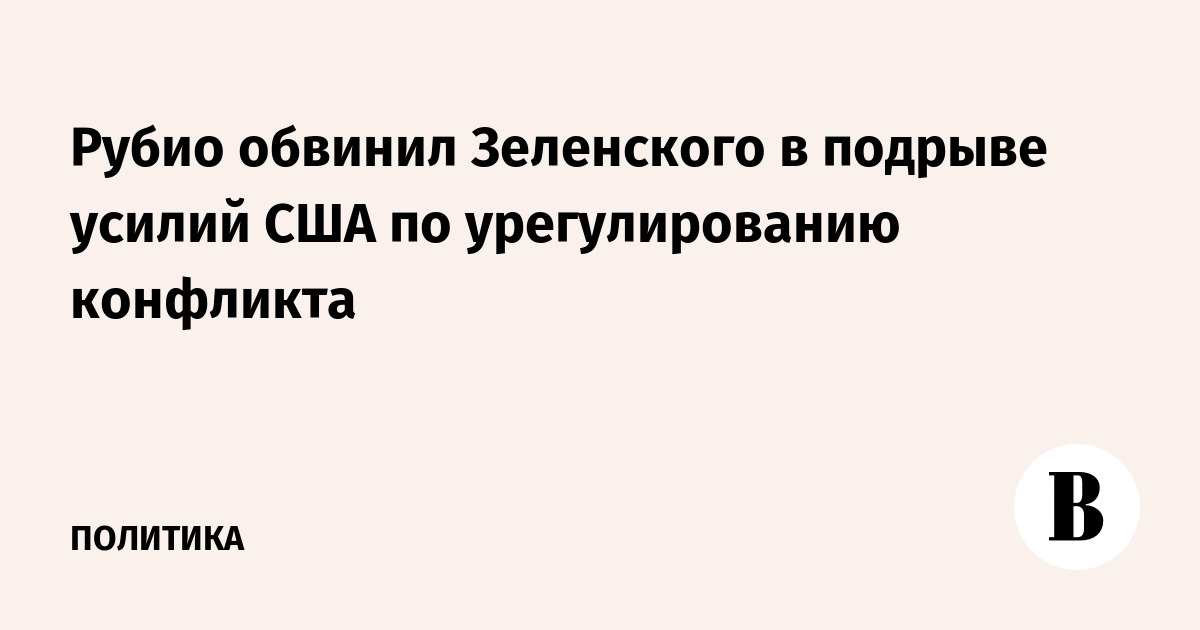 Рубио обвинил Зеленского в подрыве усилий США по урегулированию конфликта