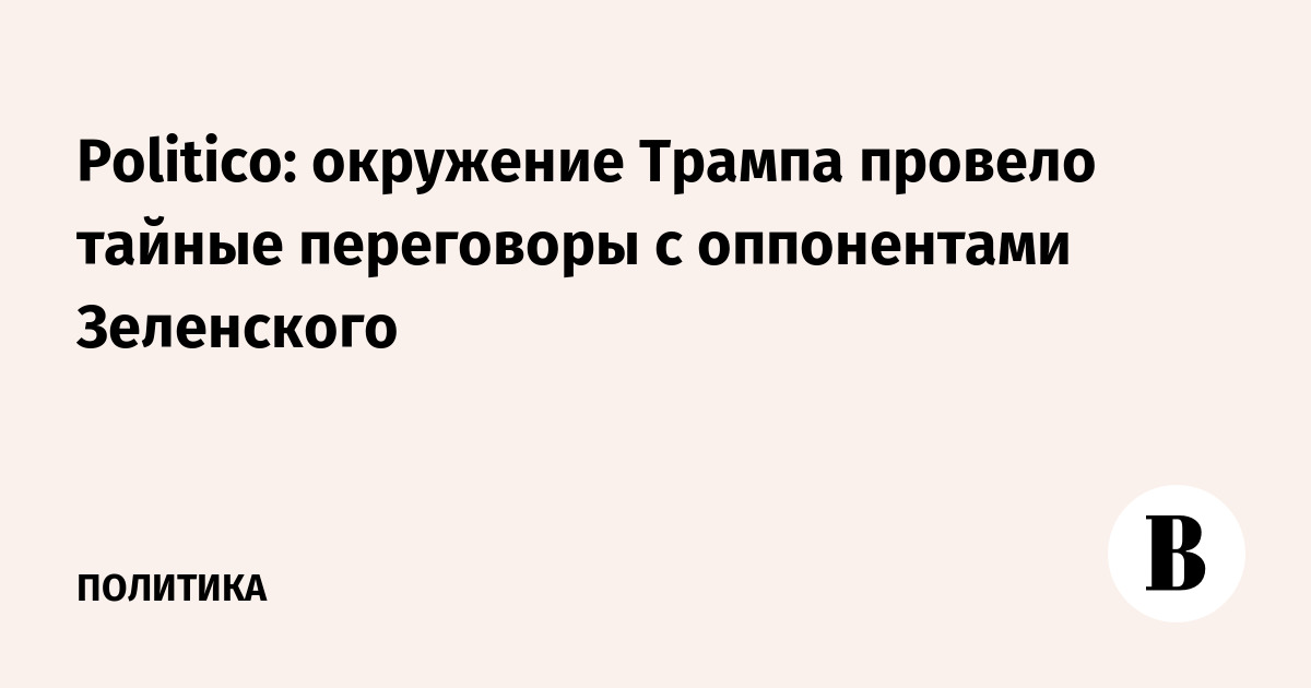 Politico: окружение Трампа провело тайные переговоры с оппонентами Зеленского