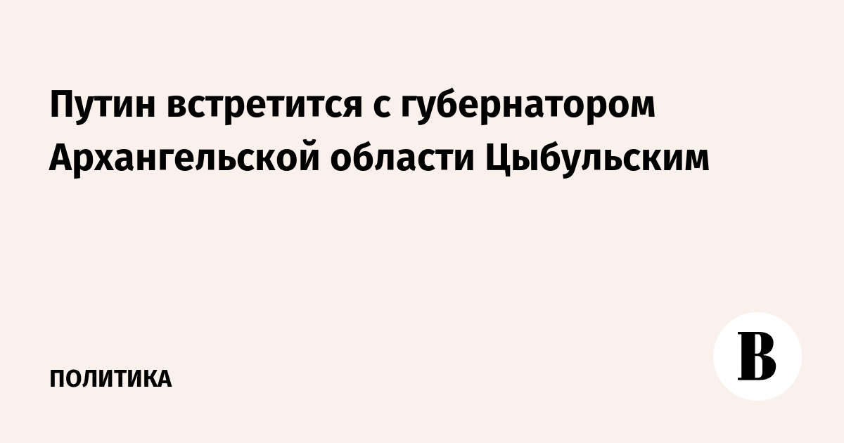 Путин встретится с губернатором Архангельской области Цыбульским