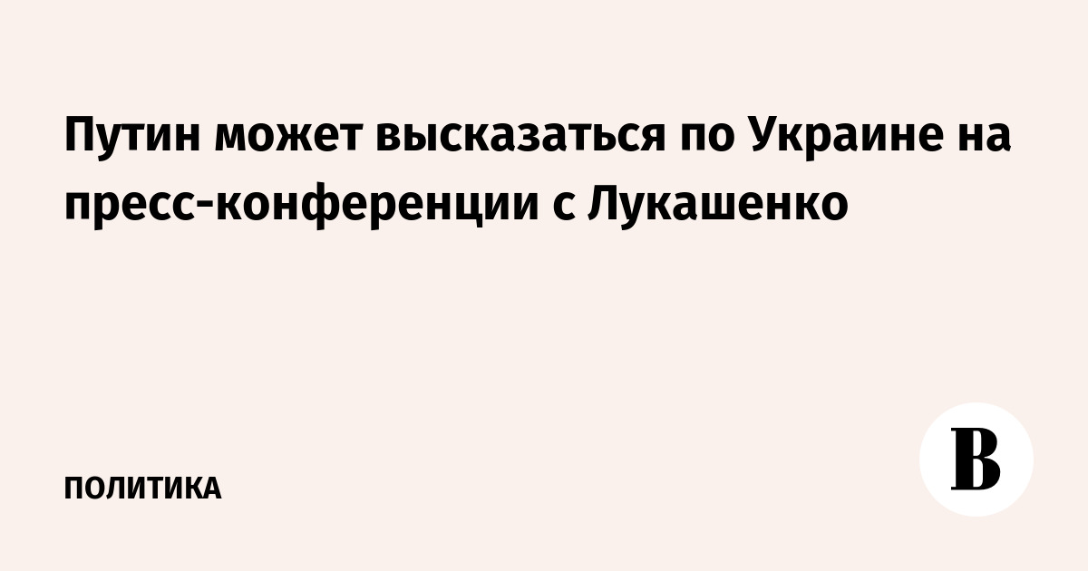 Путин может высказаться по Украине на пресс-конференции с Лукашенко