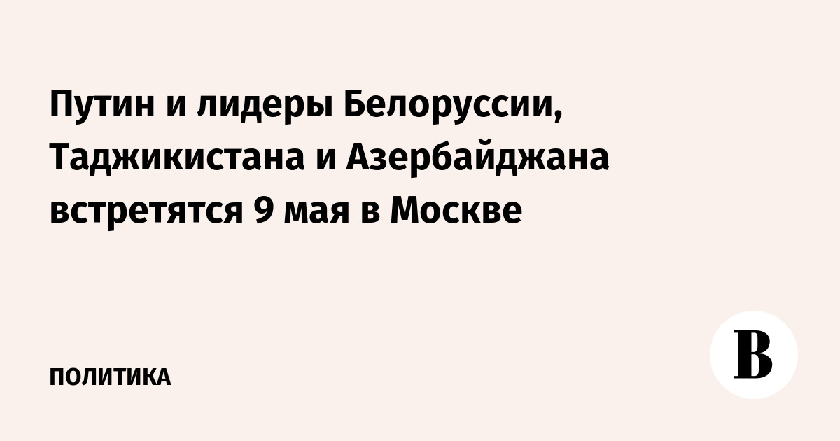 Путин и лидеры Белоруссии, Таджикистана и Азербайджана встретятся 9 мая в Москве