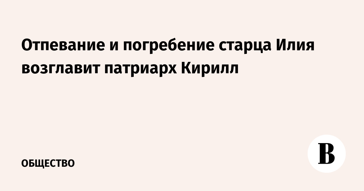 Отпевание и погребение старца Илия возглавит патриарх Кирилл