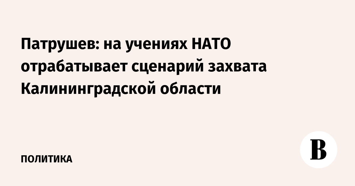Патрушев: на учениях НАТО отрабатывает сценарий захвата Калининградской области