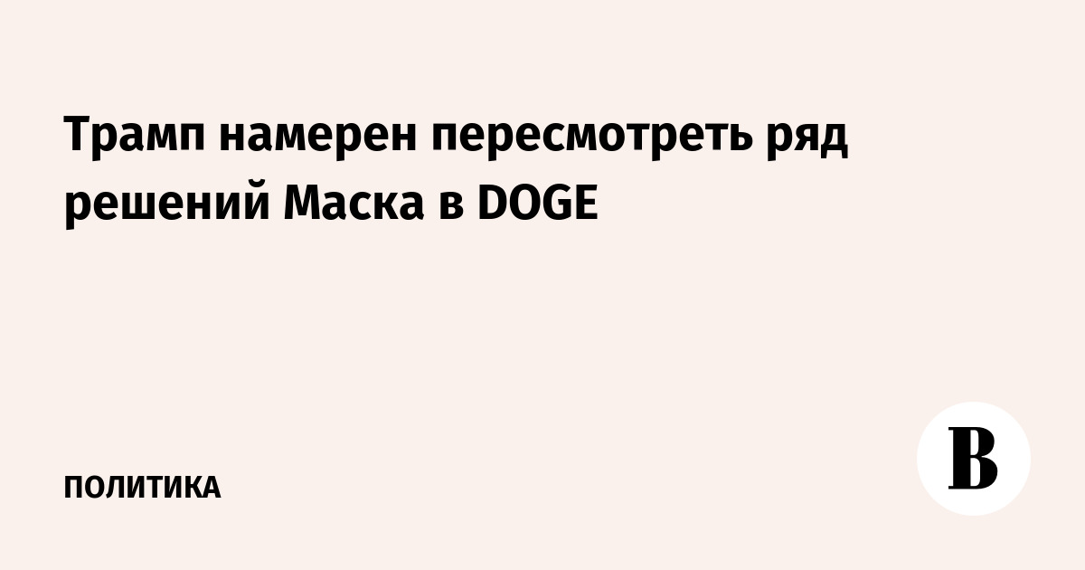 Трамп намерен пересмотреть ряд решений Маска в DOGE