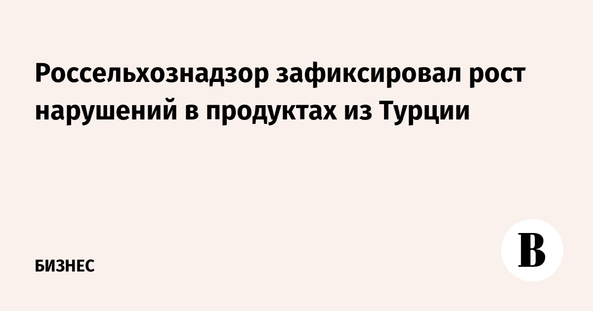 Россельхознадзор зафиксировал рост нарушений в продуктах из Турции