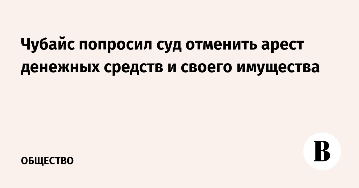 Чубайс попросил суд отменить арест денежных средств и своего имущества
