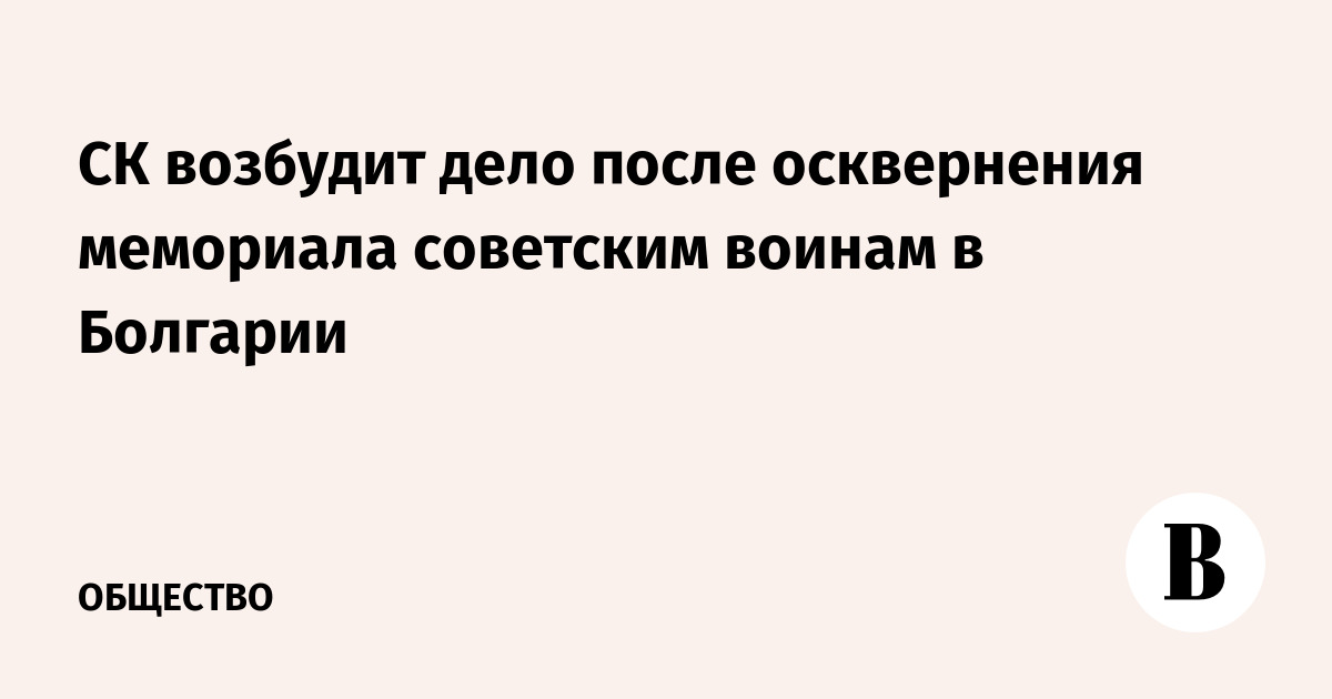 СК возбудит дело после осквернения мемориала советским воинам в Болгарии