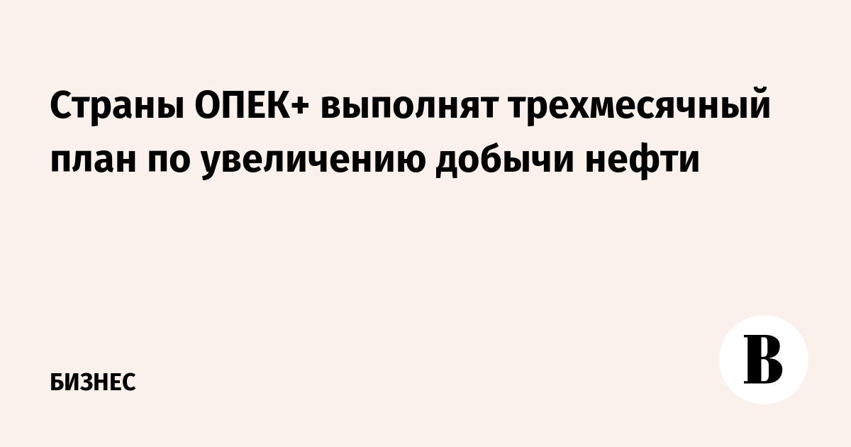 Страны ОПЕК+ выполнят трехмесячный план по увеличению добычи нефти