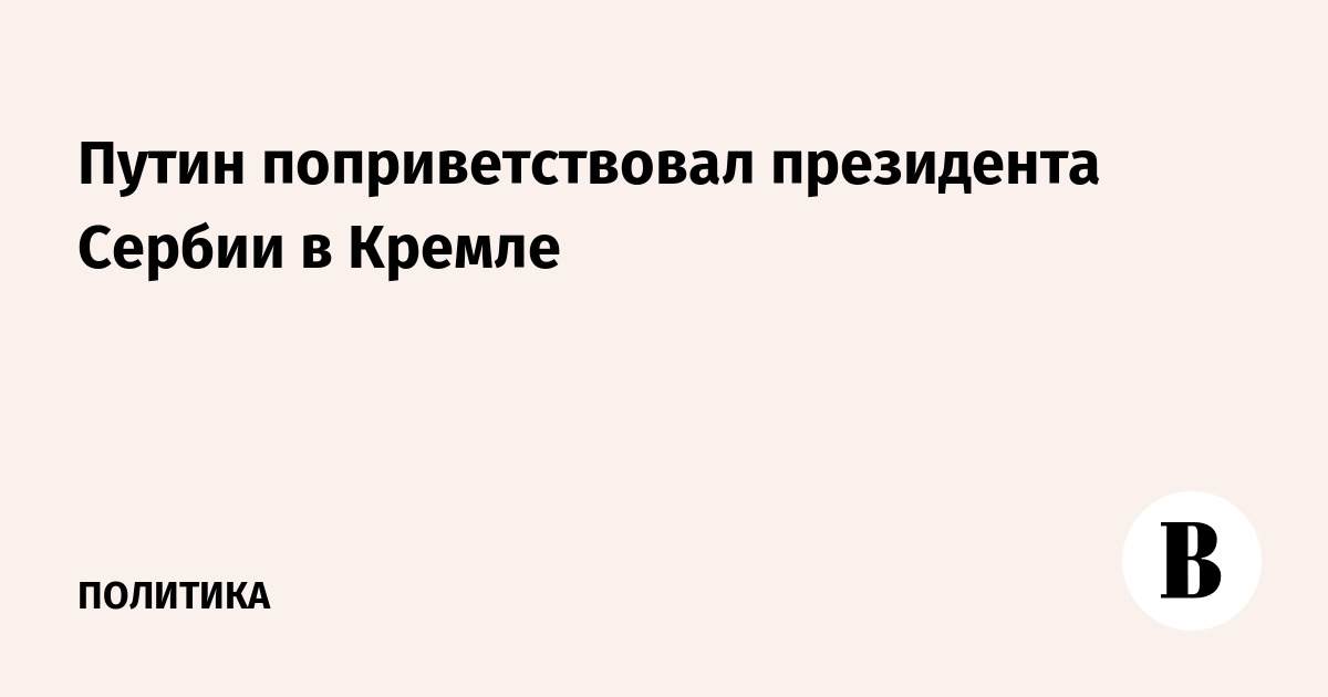 Путин поприветствовал президента Сербии в Кремле