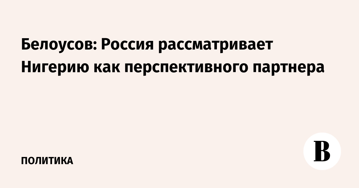 Белоусов: Россия рассматривает Нигерию как перспективного партнера