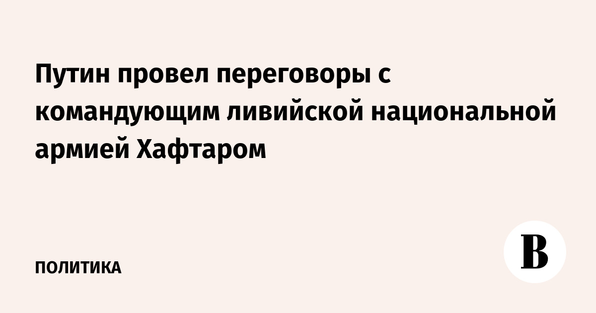 Путин провел переговоры с командующим Ливийской национальной армией Хафтаром