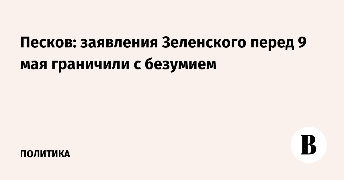 Песков: заявления Зеленского перед 9 мая граничили с безумием