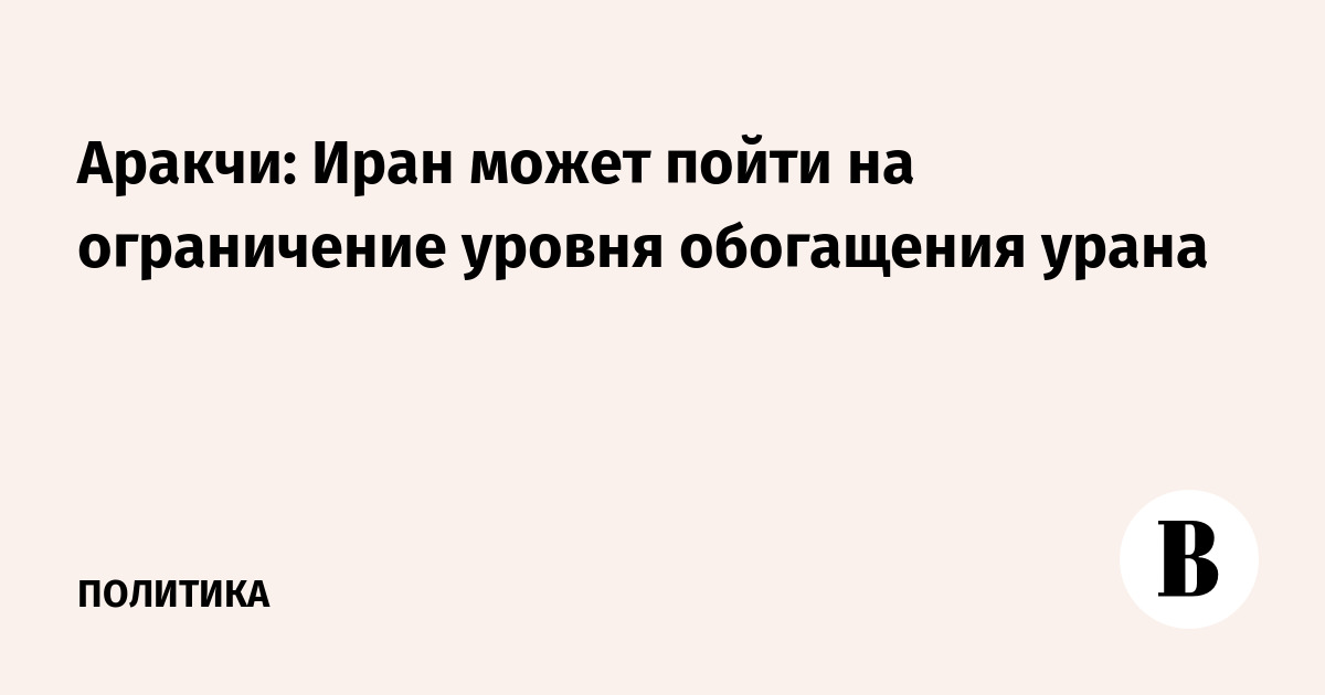 Аракчи: Иран может пойти на ограничение уровня обогащения урана