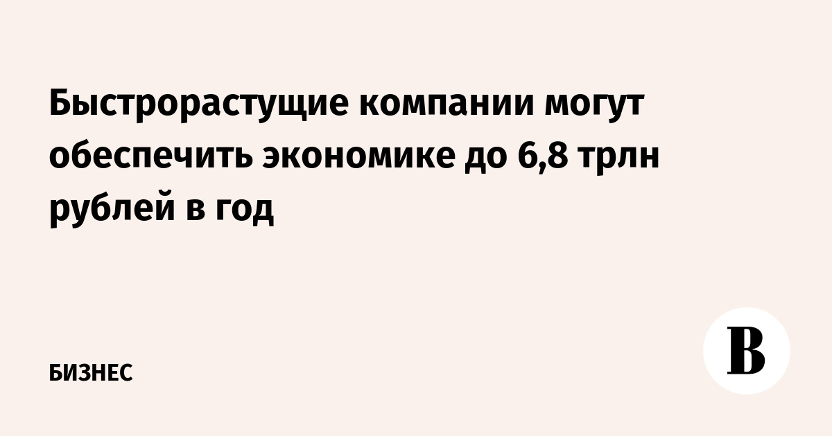 Быстрорастущие компании могут обеспечить экономике до 6,8 трлн рублей в год