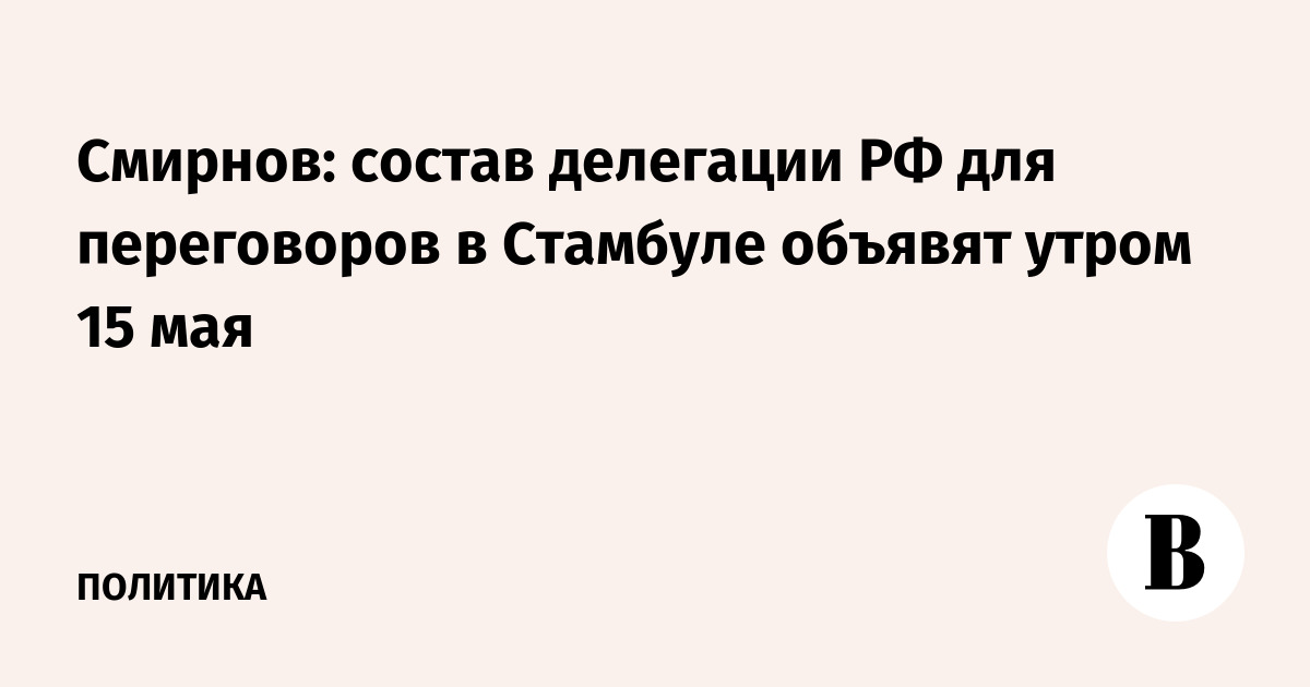 Смирнов: состав делегации РФ для переговоров в Стамбуле объявят утром 15 мая