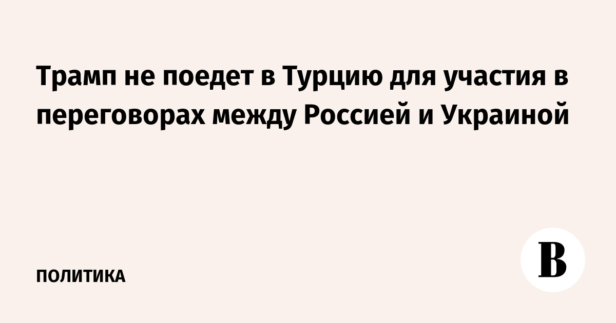Трамп не поедет в Турцию для участия в переговорах между Россией и Украиной
