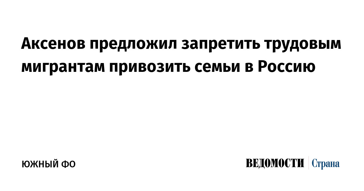 Аксенов предложил запретить трудовым мигрантам привозить семьи в Россию