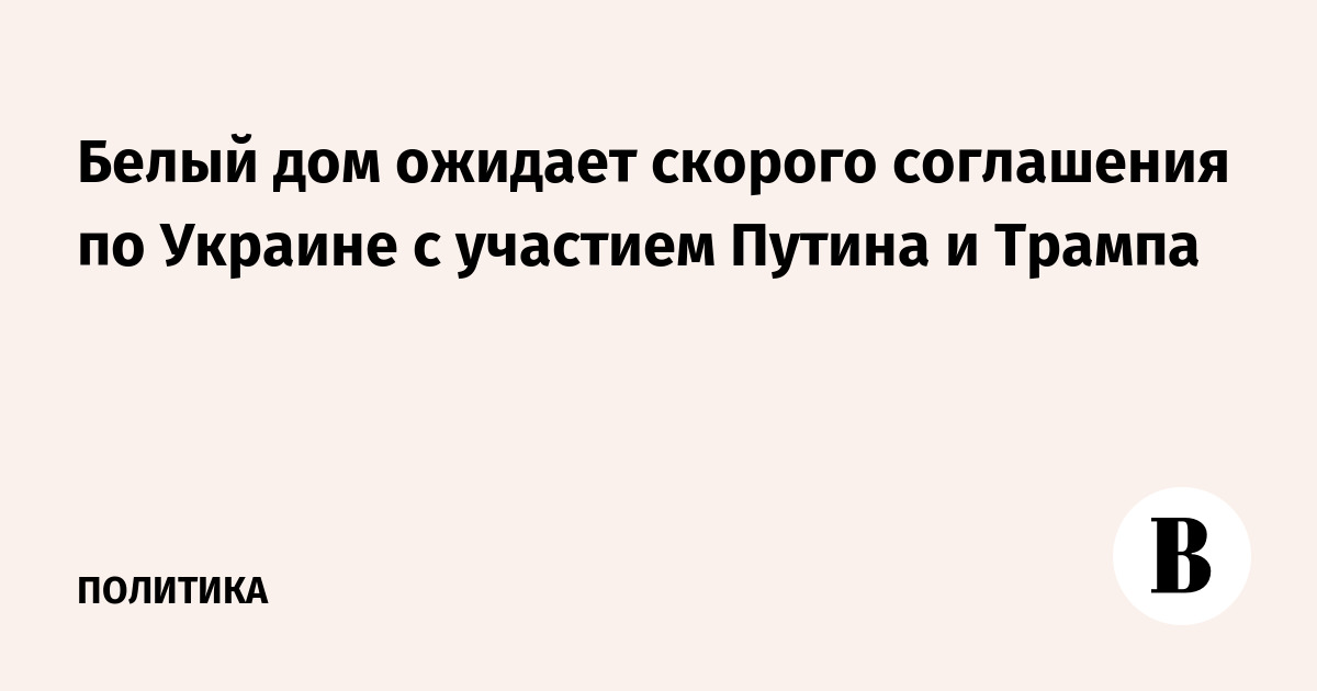 Белый дом ожидает скорого соглашения по Украине с участием Путина и Трампа