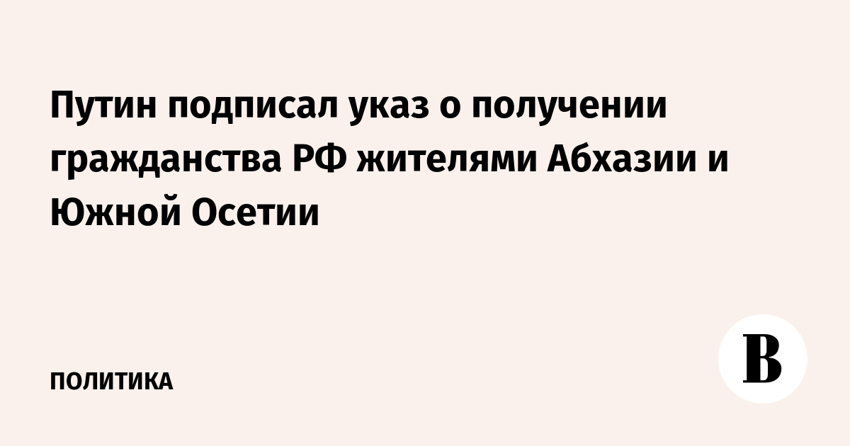Путин подписал указ о получении гражданства РФ жителями Абхазии и Южной Осетии