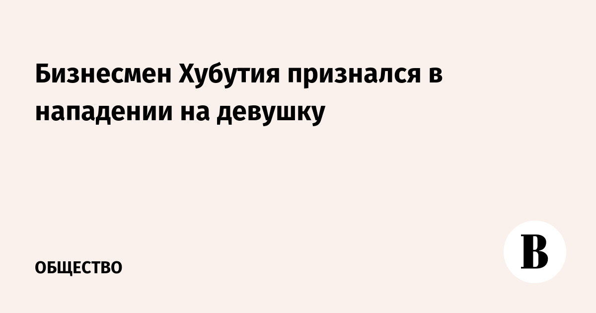 Бизнесмен Хубутия признался в нападении на девушку