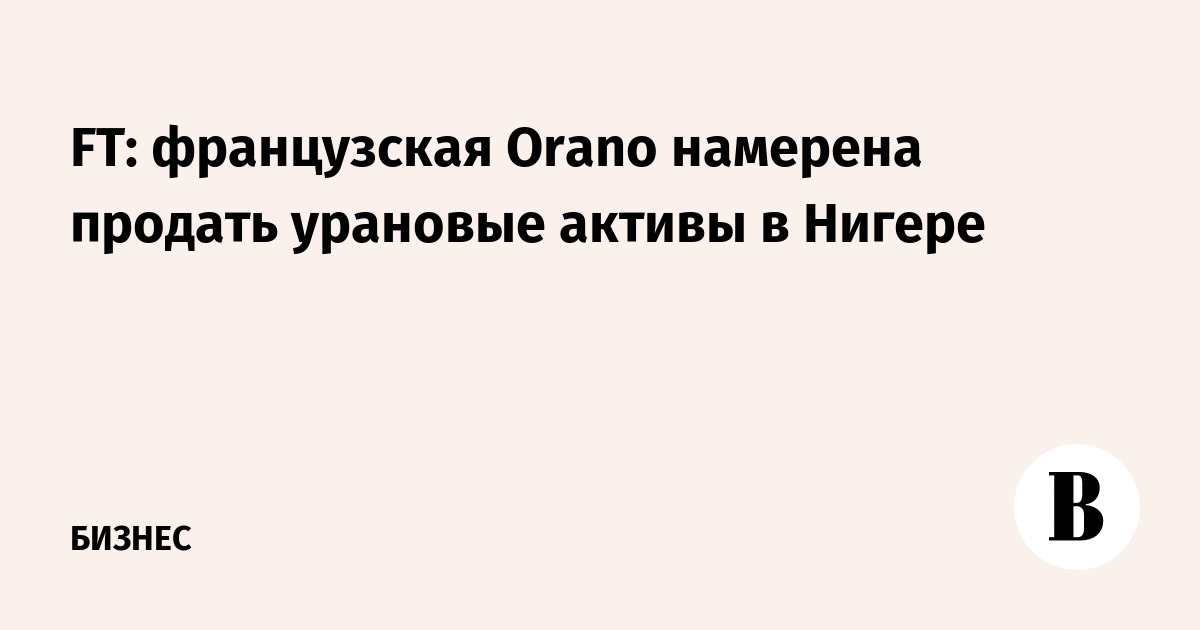 FT: французская Orano намерена продать урановые активы в Нигере
