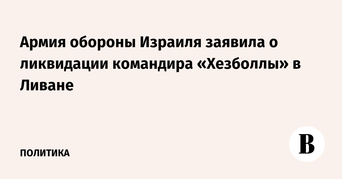 Армия обороны Израиля заявила о ликвидации командира «Хезболлы» в Ливане