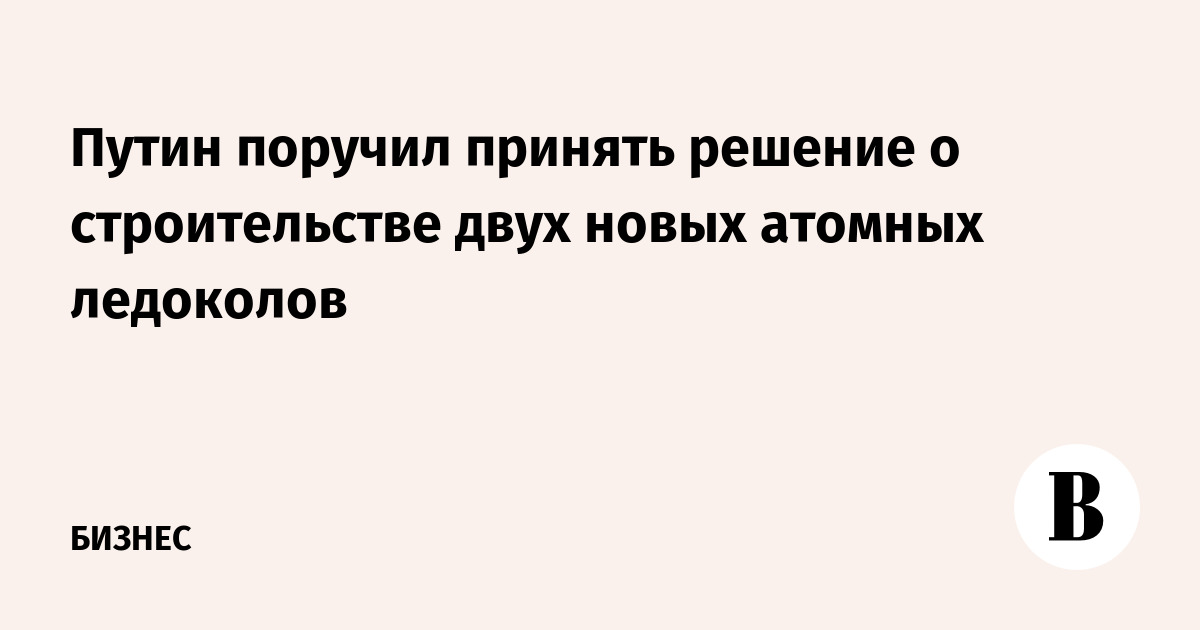 Путин поручил принять решение о строительстве двух новых атомных ледоколов
