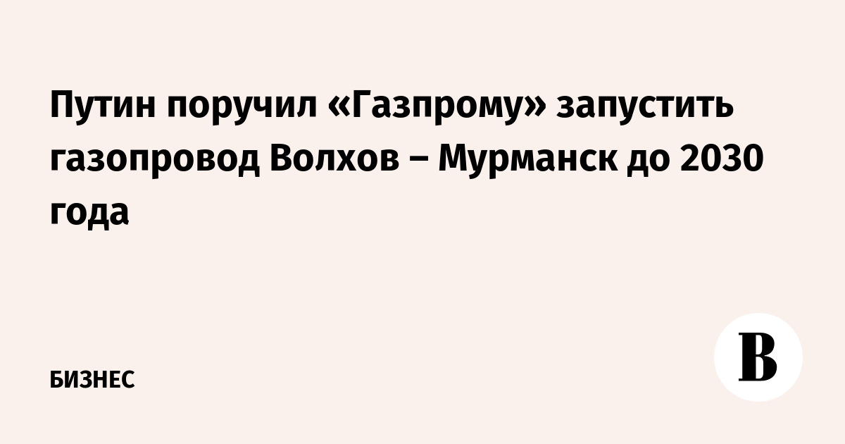 Путин поручил «Газпрому» запустить газопровод Волхов – Мурманск до 2030 года
