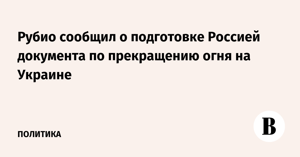 Рубио сообщил о подготовке Россией документа по прекращению огня на Украине