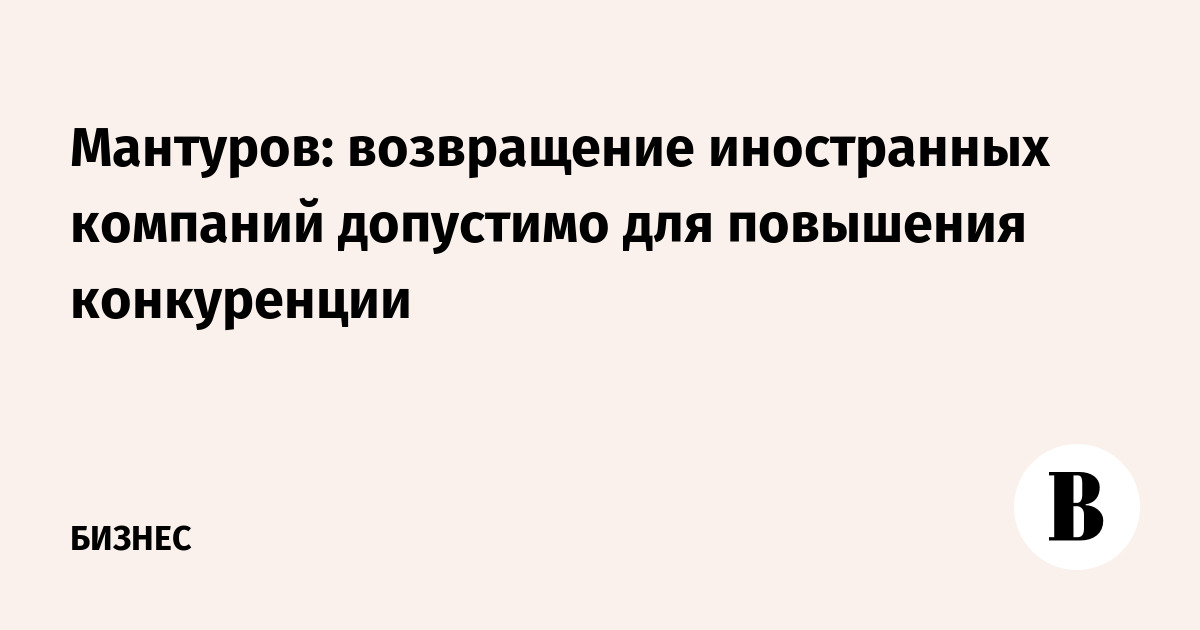 Мантуров: возвращение иностранных компаний допустимо для повышения конкуренции