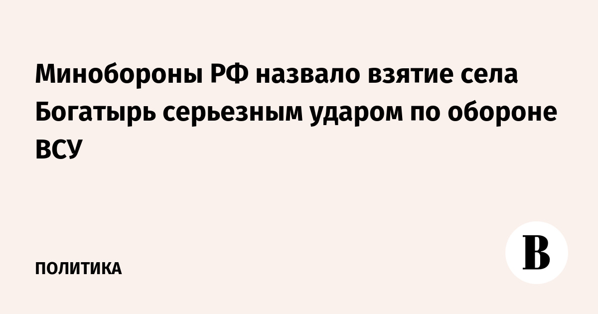Минобороны РФ назвало взятие села Богатырь серьезным ударом по обороне ВСУ