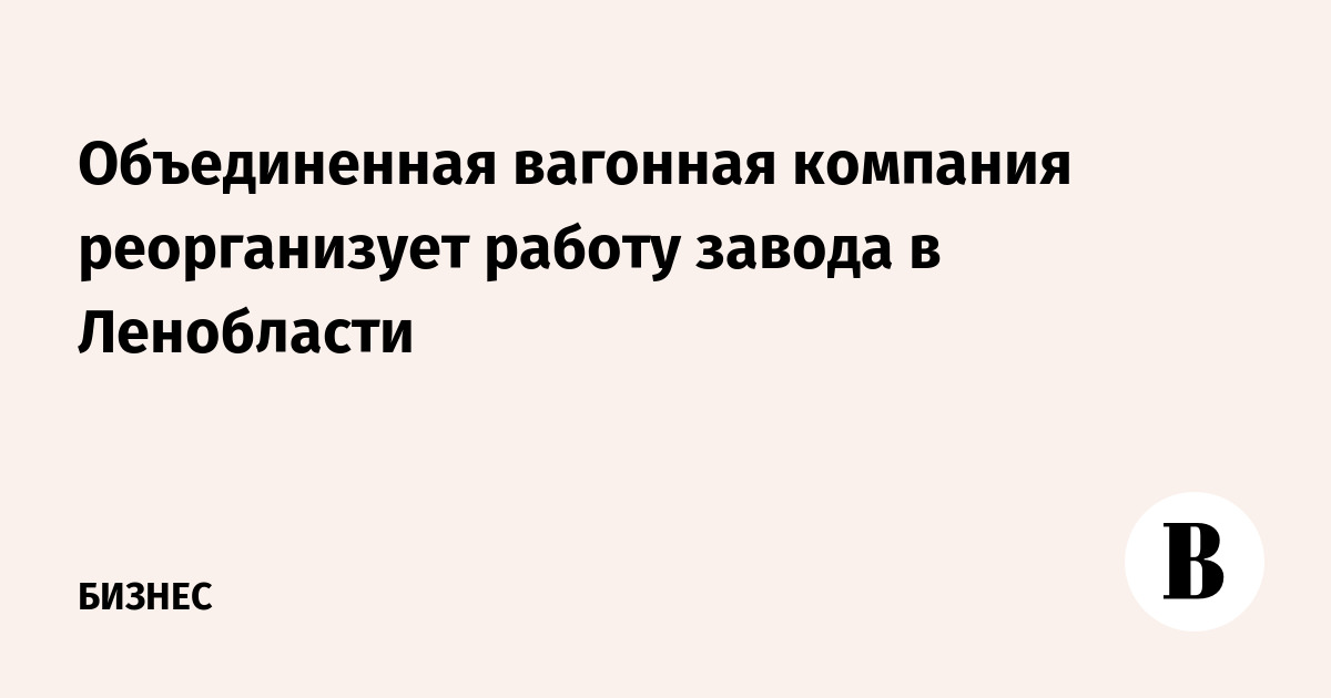 Объединенная вагонная компания реорганизует работу завода в Ленобласти