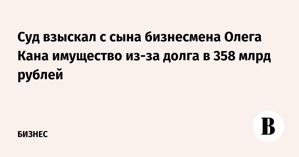 Суд взыскал с сына бизнесмена Олега Кана имущество из-за долга в 358 млрд рублей