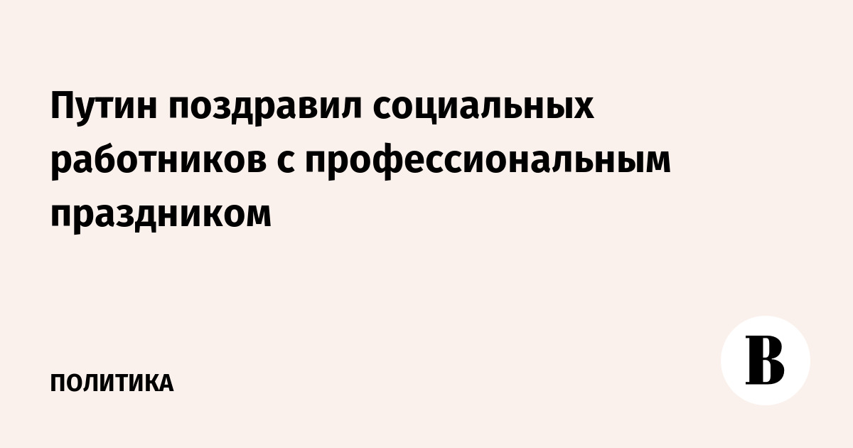 Путин поздравил социальных работников с профессиональным праздником ...
