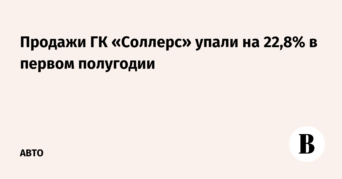 Продажи ГК «Соллерс» упали на 22,8% в первом полугодии