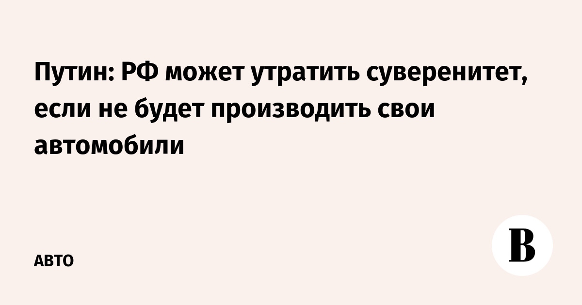 Путин: РФ может утратить суверенитет, если не будет производить свои автомобили