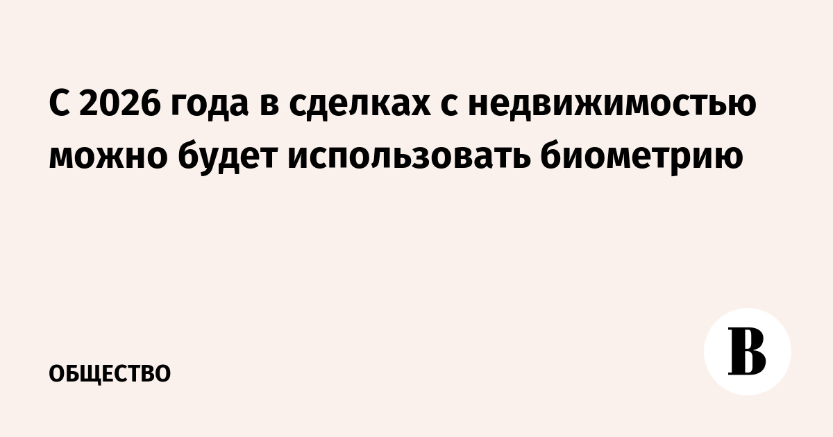 С 2026 года в сделках с недвижимостью можно будет использовать биометрию