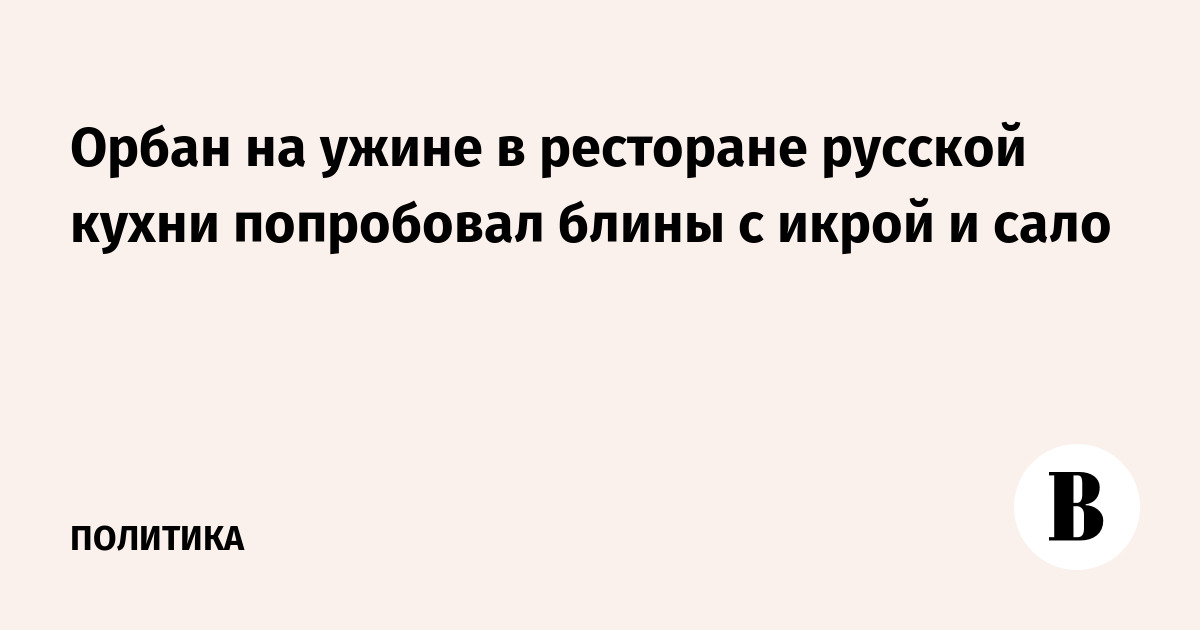Орбан на ужине в ресторане русской кухни попробовал блины с икрой и сало