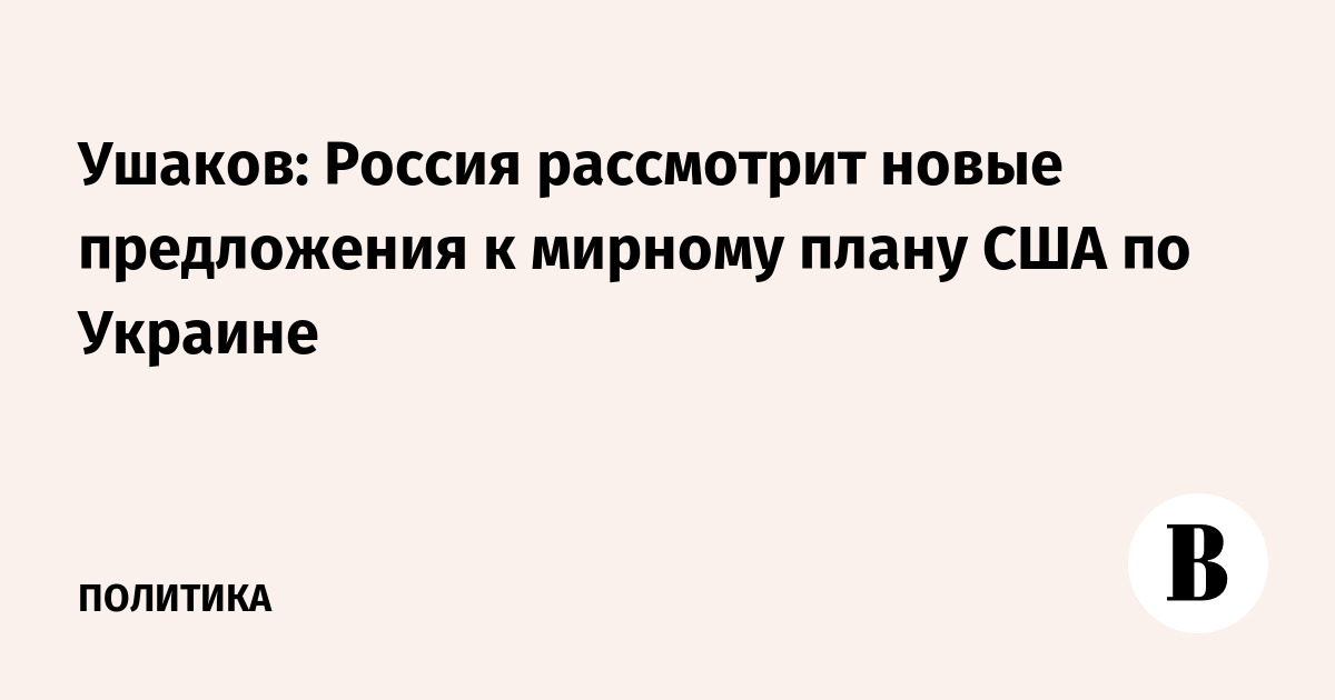Ушаков: Россия рассмотрит новые предложения к мирному плану США по Украине