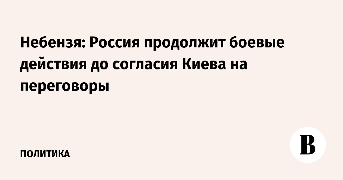Небензя: Россия продолжит боевые действия до согласия Киева на переговоры