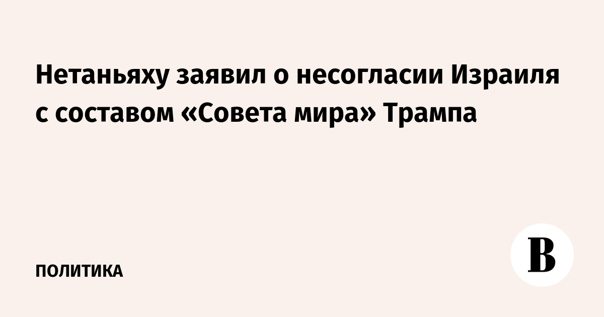 Нетаньяху заявил о несогласии Израиля с составом «Совета мира» Трампа