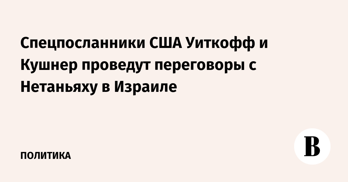 Спецпосланники США Уиткофф и Кушнер проведут переговоры с Нетаньяху в Израиле
