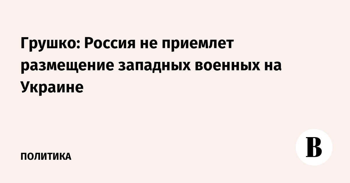 Грушко: Россия не приемлет размещение западных военных на Украине