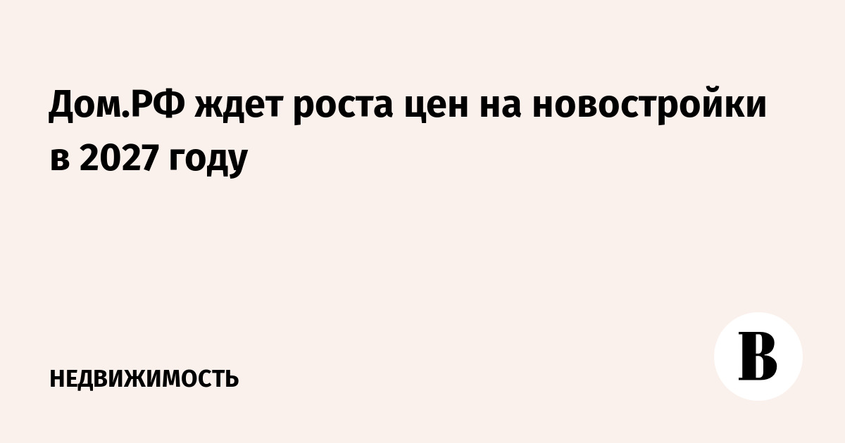 Дoм.РФ ждет роста цен на новостройки в 2027 году