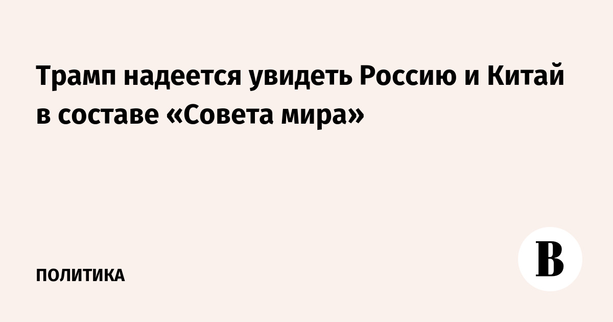 Трамп надеется увидеть Россию и Китай в составе «Совета мира»