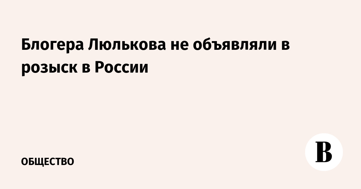 Блогера Люлькова не объявляли в розыск в России