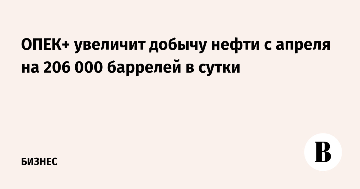 ОПЕК+ увеличит добычу нефти с апреля на 206 000 баррелей в сутки