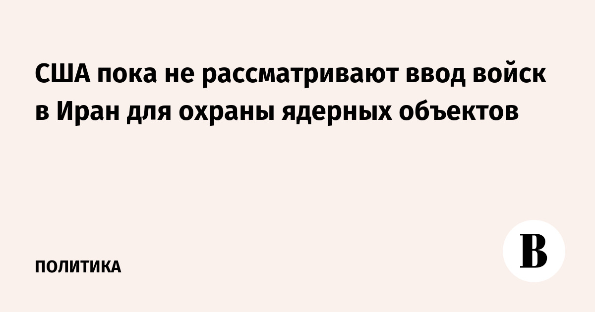 США пока не рассматривают ввод войск в Иран для охраны ядерных объектов